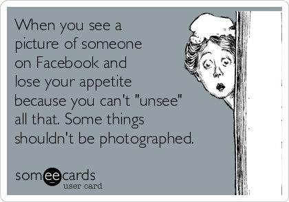 When you see a
picture of someone
on Facebook and
lose your appetite
because you can't "unsee"
all that. Some things
shouldn't be photographed.
