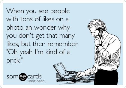 When you see people
with tons of likes on a
photo an wonder why
you don't get that many
likes, but then remember
"Oh yeah I'm kind of a
prick."