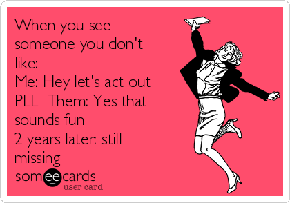 When you see
someone you don't
like: 
Me: Hey let's act out
PLL  Them: Yes that
sounds fun                   
2 years later: still
missing