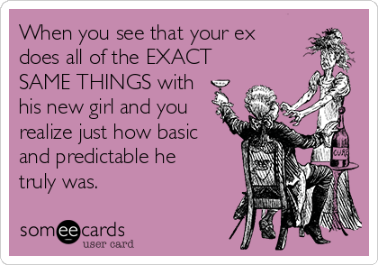 When you see that your ex
does all of the EXACT
SAME THINGS with
his new girl and you
realize just how basic
and predictable he
truly was. 