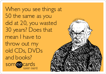 When you see things at
50 the same as you
did at 20, you wasted
30 years? Does that
mean I have to
throw out my
old CDs, DVDs
and books?