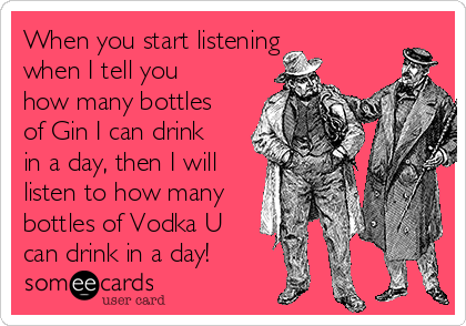 When you start listening
when I tell you
how many bottles
of Gin I can drink
in a day, then I will
listen to how many
bottles of Vodka U
can drink in a day!