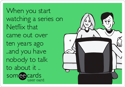 When you start
watching a series on
Netflix that
came out over
ten years ago
..and you have
nobody to talk
to about it ..