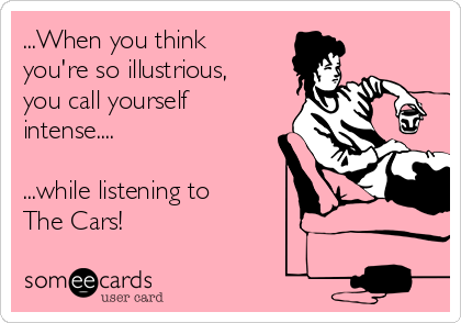 ...When you think
you're so illustrious,
you call yourself
intense....

...while listening to
The Cars!  