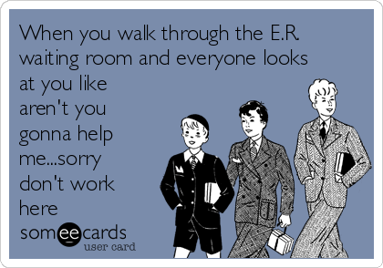 When you walk through the E.R.
waiting room and everyone looks
at you like
aren't you
gonna help
me...sorry
don't work
here 