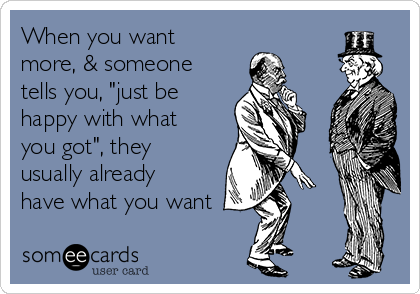 When you want
more, & someone
tells you, "just be
happy with what
you got", they
usually already
have what you want
