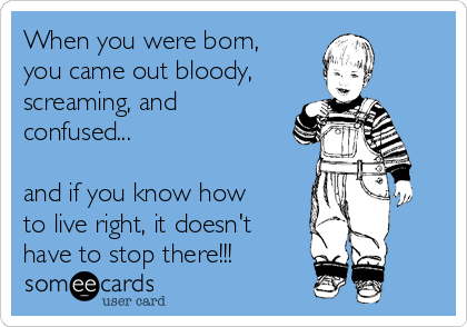 When you were born,
you came out bloody,
screaming, and
confused... 

and if you know how
to live right, it doesn't
have to stop there!!!