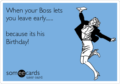 When your Boss lets
you leave early......

because its his
Birthday! 