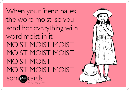 When your friend hates
the word moist, so you
send her everything with
word moist in it.
MOIST MOIST MOIST
MOIST MOIST MOIST
MOIST MOIST
MOIST MOIST MOIST