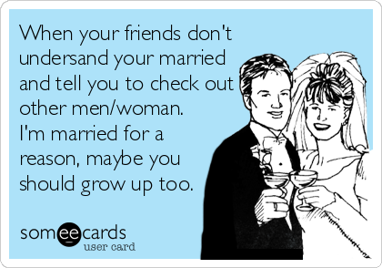 When your friends don't
undersand your married
and tell you to check out
other men/woman.
I'm married for a
reason, maybe you
should grow up too.