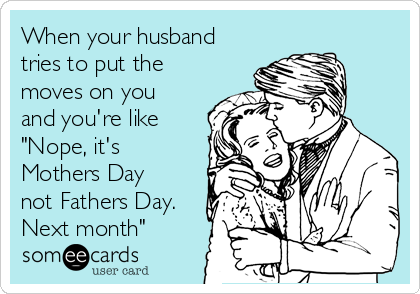 When your husband
tries to put the
moves on you
and you're like
"Nope, it's
Mothers Day
not Fathers Day.
Next month"