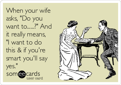 When your wife
asks, "Do you
want to......?" And
it really means,
"I want to do
this & if you're
smart you'll say
yes."