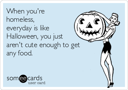 When you're
homeless,
everyday is like
Halloween, you just
aren't cute enough to get
any food.