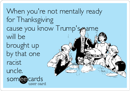 When you're not mentally ready
for Thanksgiving
cause you know Trump's name
will be
brought up
by that one
racist
uncle. 