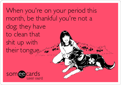 When you're on your period this
month, be thankful you're not a
dog; they have
to clean that
shit up with
their tongue.