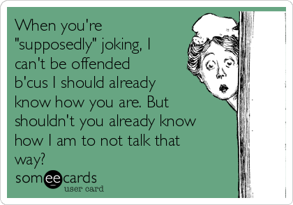 When you're
"supposedly" joking, I
can't be offended
b'cus I should already
know how you are. But
shouldn't you already know
how I am to not talk that
way? 