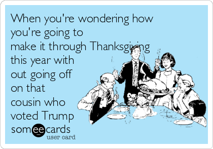 When you're wondering how
you're going to
make it through Thanksgiving
this year with
out going off
on that
cousin who
voted Trump