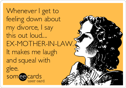 Whenever I get to
feeling down about
my divorce, I say
this out loud....
EX-MOTHER-IN-LAW.
It makes me laugh
and squeal with
glee.