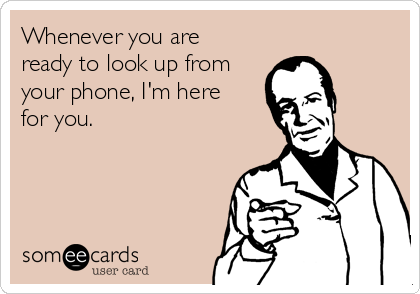 Whenever you are
ready to look up from
your phone, I'm here
for you.