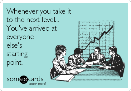 Whenever you take it 
to the next level...
You've arrived at
everyone
else's
starting
point.