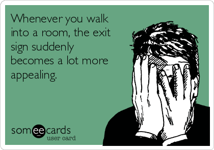 Whenever you walk
into a room, the exit
sign suddenly
becomes a lot more
appealing.