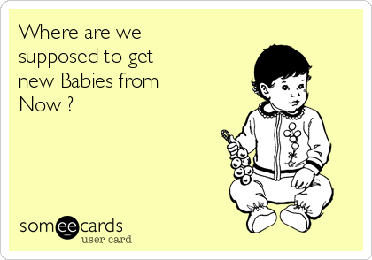 Where are we 
supposed to get 
new Babies from 
Now ?