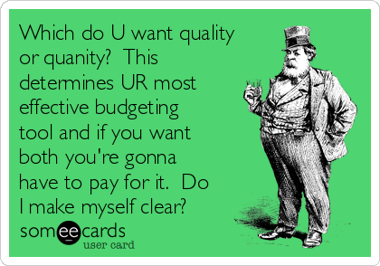 Which do U want quality
or quanity?  This
determines UR most
effective budgeting
tool and if you want
both you're gonna
have to pay for it.  Do
I make myself clear?