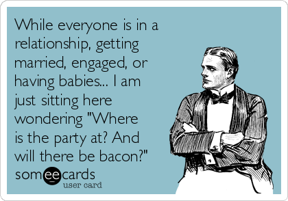 While everyone is in a
relationship, getting
married, engaged, or
having babies... I am
just sitting here
wondering "Where
is the party at? And
will there be bacon?"