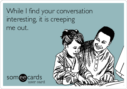 While I find your conversation
interesting, it is creeping
me out. 