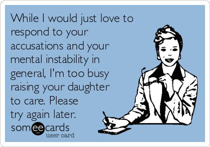 While I would just love to
respond to your
accusations and your
mental instability in
general, I'm too busy
raising your daughter
to care. Please
try again later.