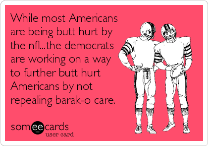 While most Americans
are being butt hurt by
the nfl...the democrats
are working on a way
to further butt hurt
Americans by not
repealing barak-o care.