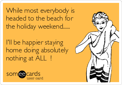 While most everybody is
headed to the beach for
the holiday weekend......

I'll be happier staying
home doing absolutely
nothing at ALL  !