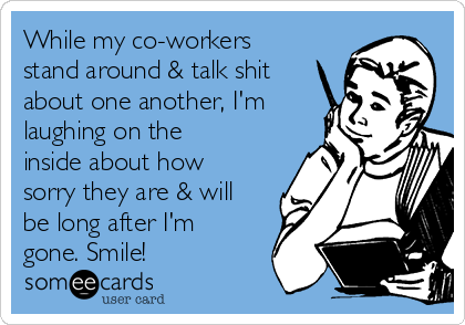 While my co-workers
stand around & talk shit
about one another, I'm
laughing on the
inside about how
sorry they are & will
be long after I'm
gone. Smile!