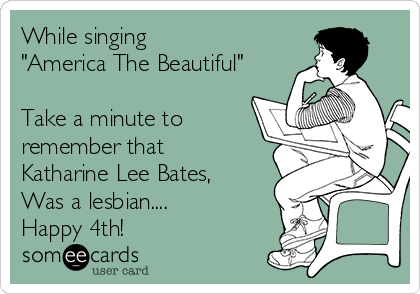 While singing 
"America The Beautiful"

Take a minute to
remember that
Katharine Lee Bates,
Was a lesbian....
Happy 4th!