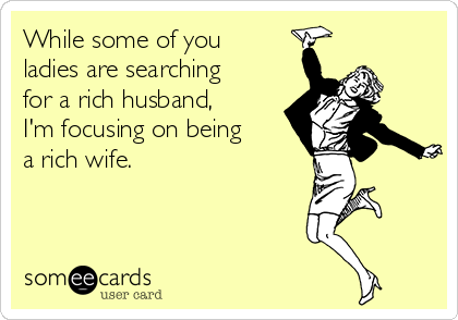 While some of you
ladies are searching
for a rich husband,
I'm focusing on being
a rich wife.