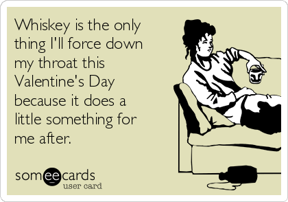 Whiskey is the only
thing I'll force down
my throat this
Valentine's Day
because it does a
little something for
me after.