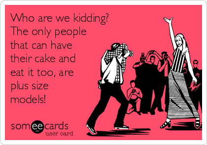 Who are we kidding? 
The only people
that can have
their cake and
eat it too, are
plus size
models!