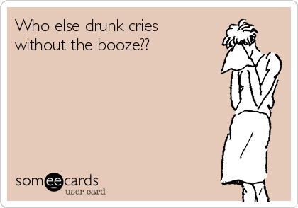 Who else drunk cries
without the booze??