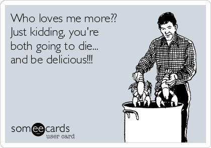 Who loves me more??
Just kidding, you're
both going to die...
and be delicious!!!