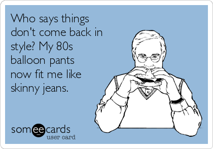 Who says things
don't come back in
style? My 80s
balloon pants
now fit me like
skinny jeans.
