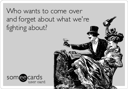 Who wants to come over
and forget about what we're
fighting about?