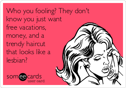 Who you fooling? They don't
know you just want
free vacations,
money, and a
trendy haircut
that looks like a
lesbian? 