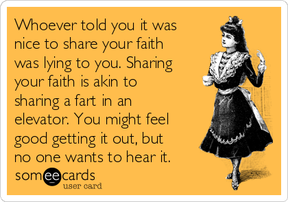 Whoever told you it was
nice to share your faith
was lying to you. Sharing
your faith is akin to
sharing a fart in an
elevator. You might feel
good getting it out, but
no one wants to hear it.