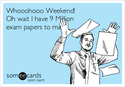 Whooohooo Weekend!
Oh wait I have 9 Million
exam papers to mark. 
