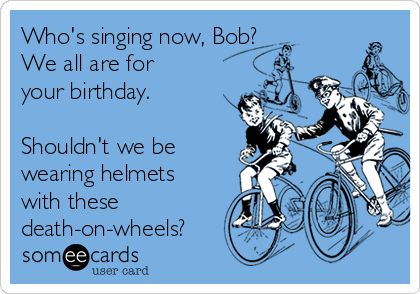 Who's singing now, Bob?
We all are for
your birthday. 

Shouldn't we be
wearing helmets
with these
death-on-wheels?