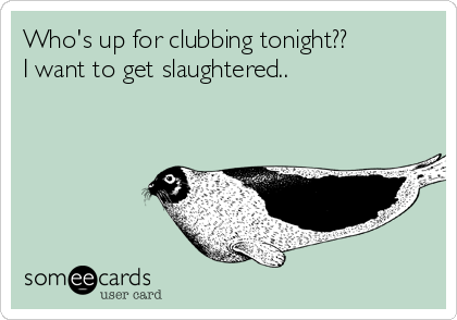 Who's up for clubbing tonight?? 
I want to get slaughtered..