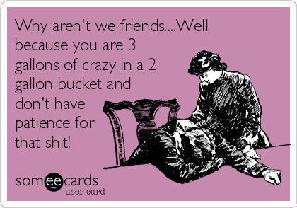 Why aren't we friends....Well
because you are 3
gallons of crazy in a 2
gallon bucket and
don't have
patience for
that shit!