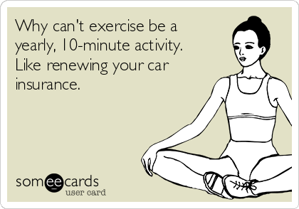 Why can't exercise be a
yearly, 10-minute activity. 
Like renewing your car
insurance.