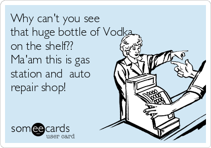 Why can't you see
that huge bottle of Vodka
on the shelf?? 
Ma'am this is gas
station and  auto
repair shop!