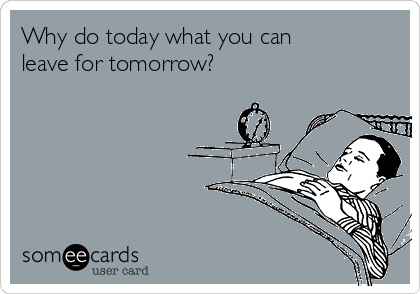 Why do today what you can
leave for tomorrow?